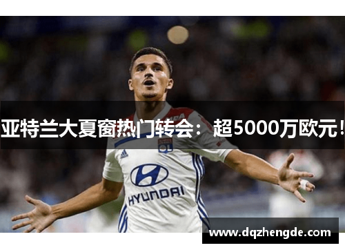 亚特兰大夏窗热门转会：超5000万欧元！